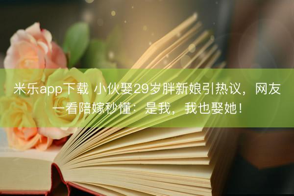 米乐app下载 小伙娶29岁胖新娘引热议,网友一看陪嫁秒懂:是我,我也娶她!