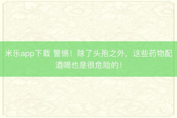 米乐app下载 警惕！除了头孢之外，这些药物配酒喝也是很危险的！