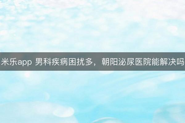 米乐app 男科疾病困扰多,朝阳泌尿医院能解决吗