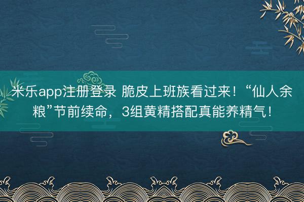 米乐app注册登录 脆皮上班族看过来！“仙人余粮”节前续命，3组黄精搭配真能养精气！