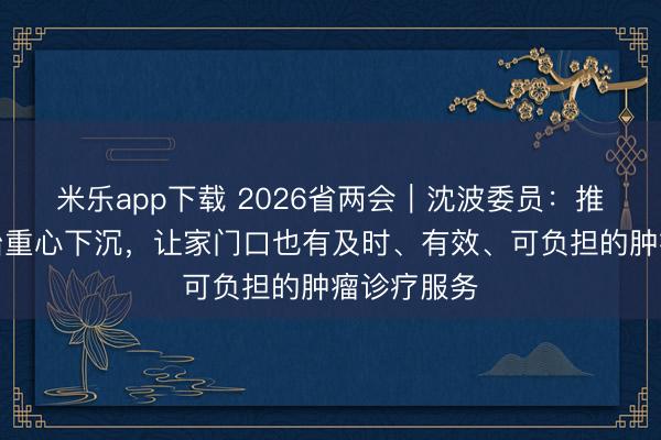 米乐app下载 2026省两会｜沈波委员：推进肿瘤防治重心下沉，让家门口也有及时、有效、可负担的肿瘤诊疗服务