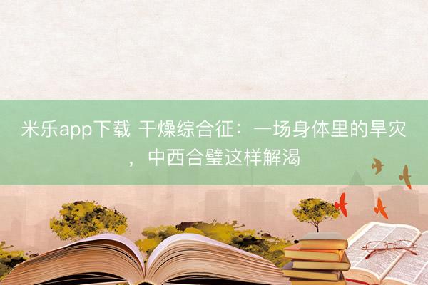 米乐app下载 干燥综合征:一场身体里的旱灾,中西合璧这样解渴