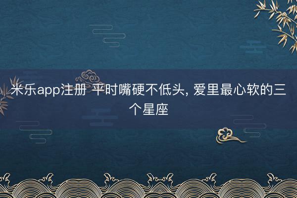 米乐app注册 平时嘴硬不低头， 爱里最心软的三个星座