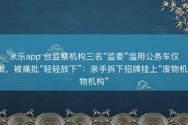 米乐app 台监察机构三名“监委”滥用公务车仅道歉，被痛批“轻轻放下”：亲手拆下招牌挂上“废物机构”