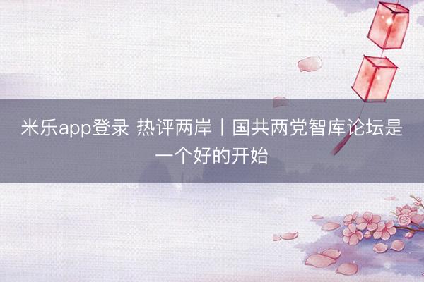 米乐app登录 热评两岸丨国共两党智库论坛是一个好的开始