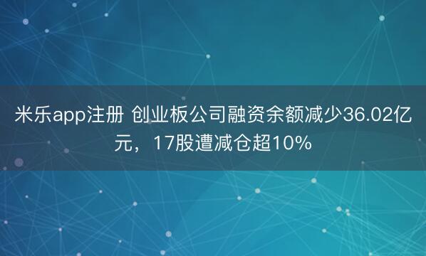 米乐app注册 创业板公司融资余额减少36.02亿元,17股遭减仓超10%