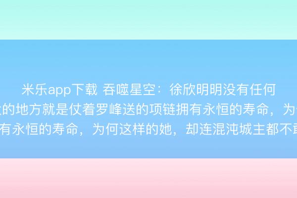 米乐app下载 吞噬星空:徐欣明明没有任何的修炼天赋,唯一强大的地方就是仗着罗峰送的项链拥有永恒的寿命,为何这样的她,却连混沌城主都不敢招惹?