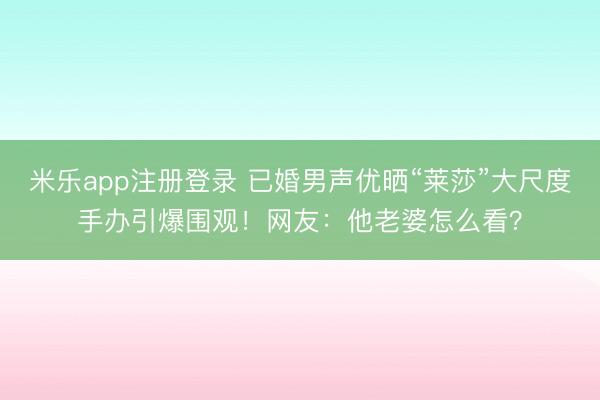米乐app注册登录 已婚男声优晒“莱莎”大尺度手办引爆围观！网友：他老婆怎么看？