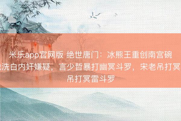 米乐app官网版 绝世唐门：冰熊王重创南宫碗，帮他洗白内奸嫌疑，言少哲暴打幽冥斗罗，宋老吊打冥雷斗罗