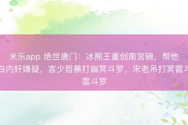 米乐app 绝世唐门：冰熊王重创南宫碗，帮他洗白内奸嫌疑，言少哲暴打幽冥斗罗，宋老吊打冥雷斗罗