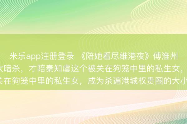 米乐app注册登录 《陪她看尽维港夜》傅淮州秦知虞 傅淮州扛下99次暗杀,才陪秦知虞这个被关在狗笼中里的私生女,成为杀遍港城权贵圈的大小姐。