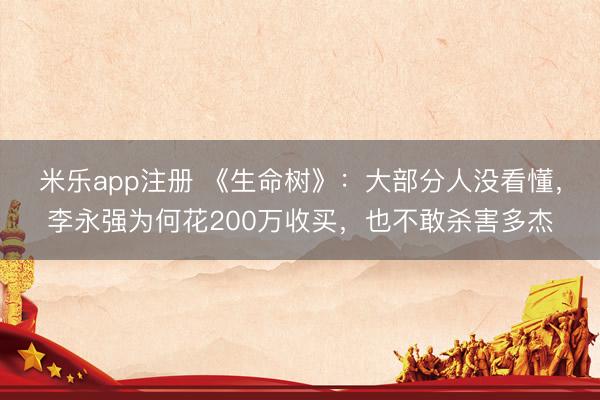 米乐app注册 《生命树》：大部分人没看懂，李永强为何花200万收买，也不敢杀害多杰