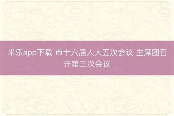 米乐app下载 市十六届人大五次会议 主席团召开第三次会议