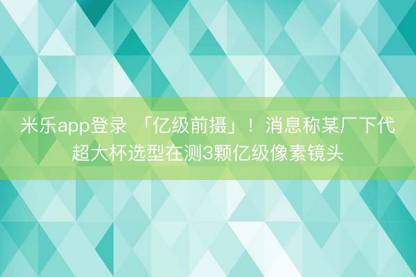 米乐app登录 「亿级前摄」！消息称某厂下代超大杯选型在测3颗亿级像素镜头
