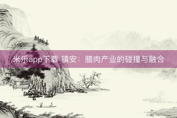 米乐app下载 镇安:腊肉产业的碰撞与融合