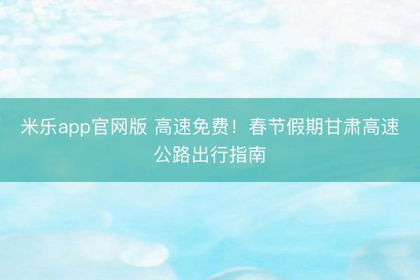 米乐app官网版 高速免费！春节假期甘肃高速公路出行指南