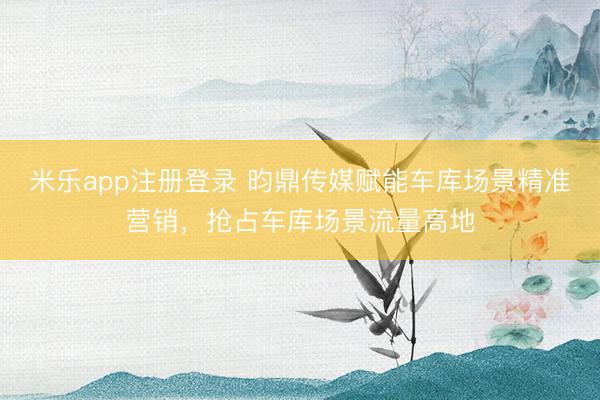 米乐app注册登录 昀鼎传媒赋能车库场景精准营销，抢占车库场景流量高地