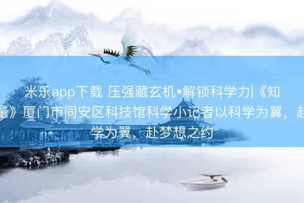 米乐app下载 压强藏玄机•解锁科学力|《知识就是力量》厦门市同安区科技馆科学小记者以科学为翼,赴梦想之约