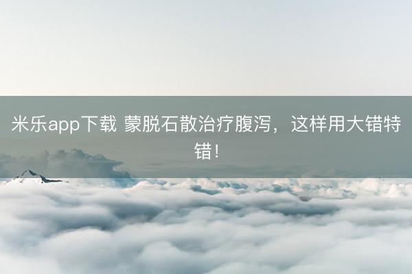 米乐app下载 蒙脱石散治疗腹泻，这样用大错特错！