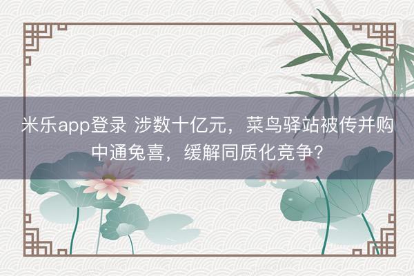 米乐app登录 涉数十亿元，菜鸟驿站被传并购中通兔喜，缓解同质化竞争？