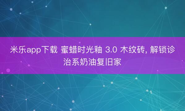 米乐app下载 蜜蜡时光釉 3.0 木纹砖， 解锁诊治系奶油复旧家✨