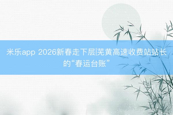 米乐app 2026新春走下层|芜黄高速收费站站长的“春运台账”