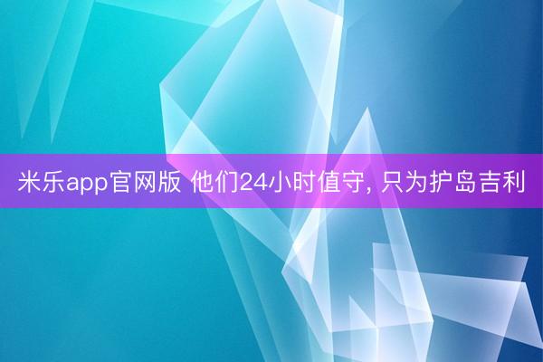 米乐app官网版 他们24小时值守, 只为护岛吉利