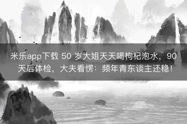 米乐app下载 50 岁大姐天天喝枸杞泡水,90 天后体检,大夫看愣:频年青东谈主还稳!