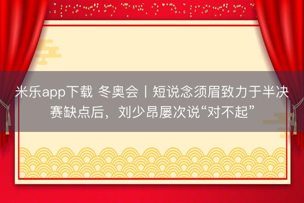 米乐app下载 冬奥会丨短说念须眉致力于半决赛缺点后，刘少昂屡次说“对不起”