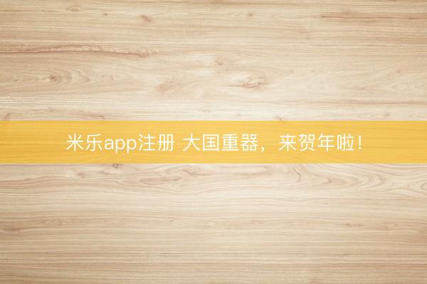 米乐app注册 大国重器，来贺年啦！