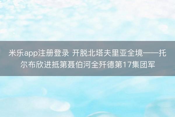 米乐app注册登录 开脱北塔夫里亚全境——托尔布欣进抵第聂伯河全歼德第17集团军