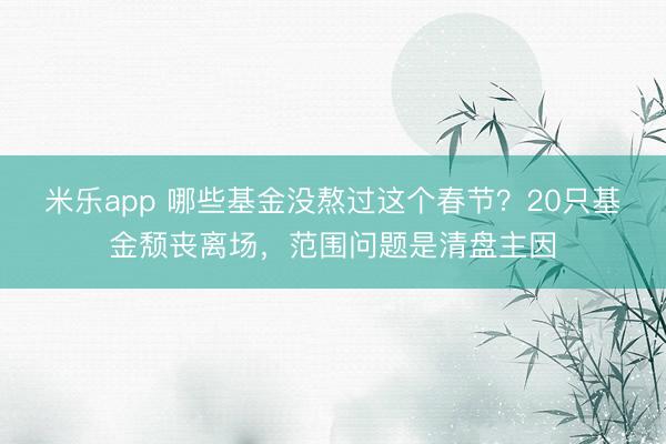 米乐app 哪些基金没熬过这个春节？20只基金颓丧离场，范围问题是清盘主因