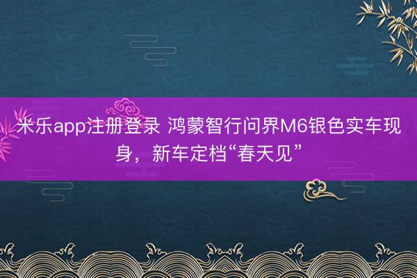 米乐app注册登录 鸿蒙智行问界M6银色实车现身，新车定档“春天见”