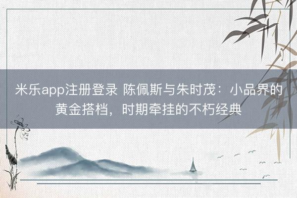 米乐app注册登录 陈佩斯与朱时茂：小品界的黄金搭档，时期牵挂的不朽经典