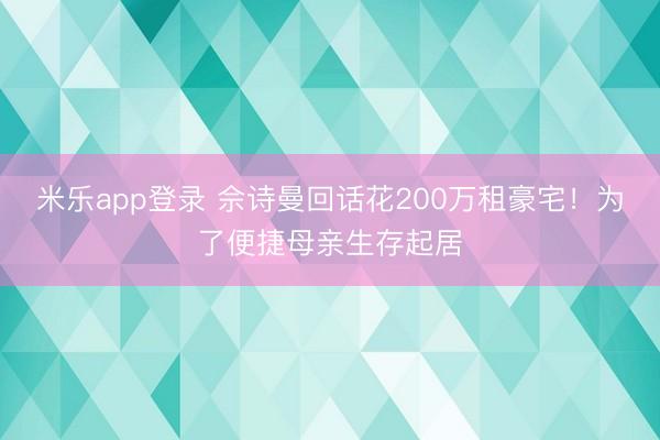 米乐app登录 佘诗曼回话花200万租豪宅!为了便捷母亲生存起居