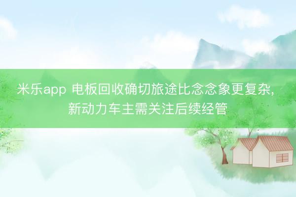 米乐app 电板回收确切旅途比念念象更复杂， 新动力车主需关注后续经管