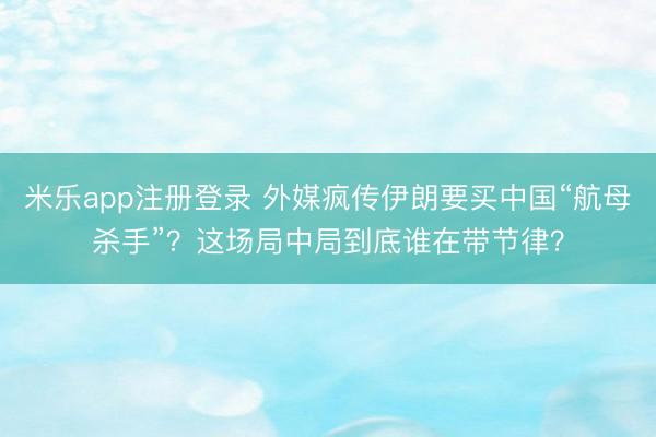 米乐app注册登录 外媒疯传伊朗要买中国“航母杀手”？这场局中局到底谁在带节律？