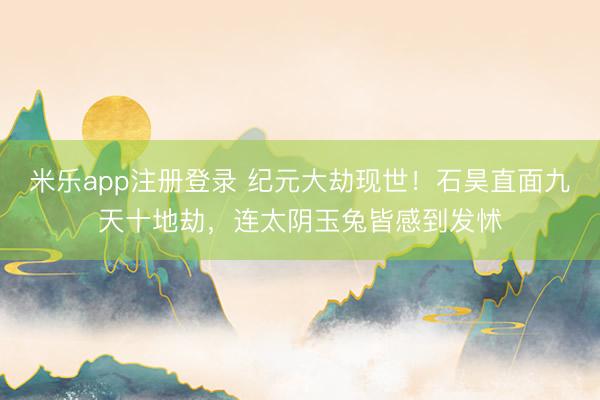 米乐app注册登录 纪元大劫现世！石昊直面九天十地劫，连太阴玉兔皆感到发怵