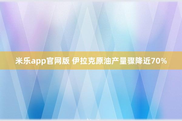 米乐app官网版 伊拉克原油产量骤降近70%