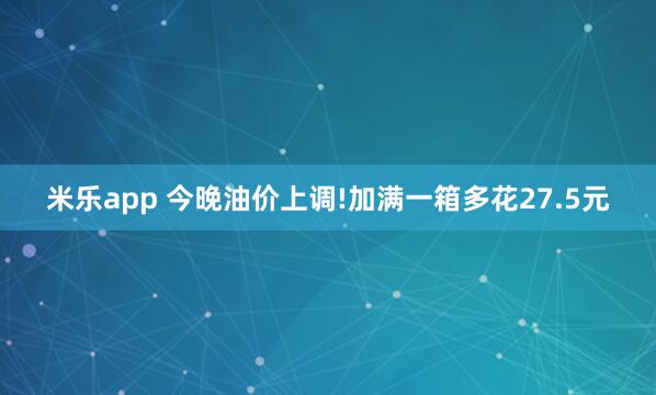 米乐app 今晚油价上调!加满一箱多花27.5元