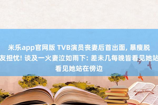 米乐app官网版 TVB演员丧妻后首出面， 暴瘦脱相引网友担忧! 谈及一火妻泣如雨下: 差未几每晚皆看见她站在傍边