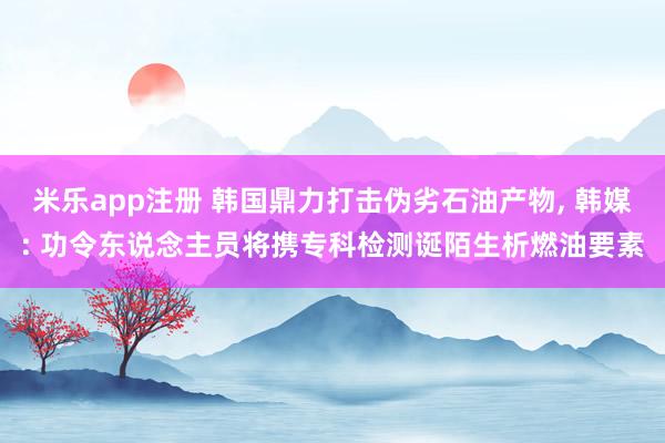 米乐app注册 韩国鼎力打击伪劣石油产物， 韩媒: 功令东说念主员将携专科检测诞陌生析燃油要素
