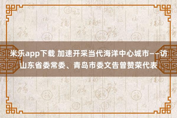 米乐app下载 加速开采当代海洋中心城市——访山东省委常委、青岛市委文告曾赞荣代表