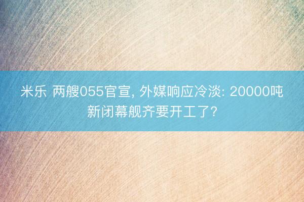 米乐 两艘055官宣， 外媒响应冷淡: 20000吨新闭幕舰齐要开工了?