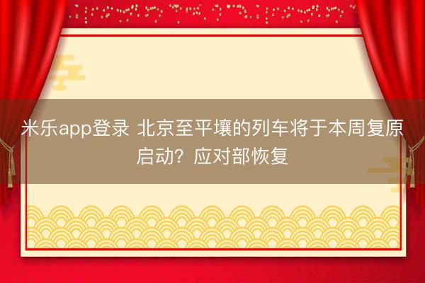 米乐app登录 北京至平壤的列车将于本周复原启动？应对部恢复