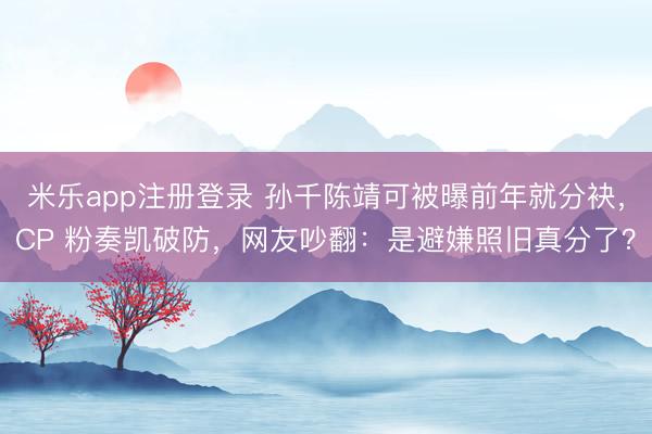 米乐app注册登录 孙千陈靖可被曝前年就分袂，CP 粉奏凯破防，网友吵翻：是避嫌照旧真分了？