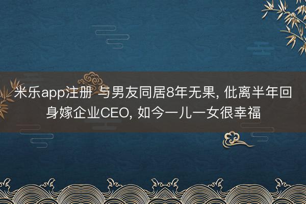 米乐app注册 与男友同居8年无果， 仳离半年回身嫁企业CEO， 如今一儿一女很幸福