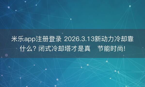 米乐app注册登录 2026.3.13新动力冷却靠什么? 闭式冷却塔才是真・节能时尚!