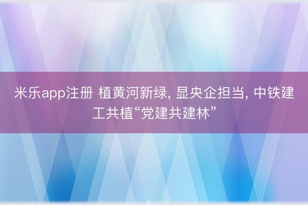 米乐app注册 植黄河新绿， 显央企担当， 中铁建工共植“党建共建林”