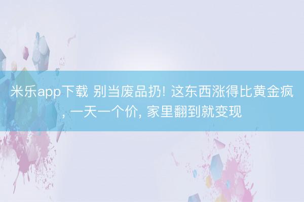 米乐app下载 别当废品扔! 这东西涨得比黄金疯， 一天一个价， 家里翻到就变现